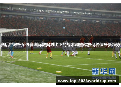 赛后世界杯预选赛洲际数据对比下的战术调整释放何种信号新趋势