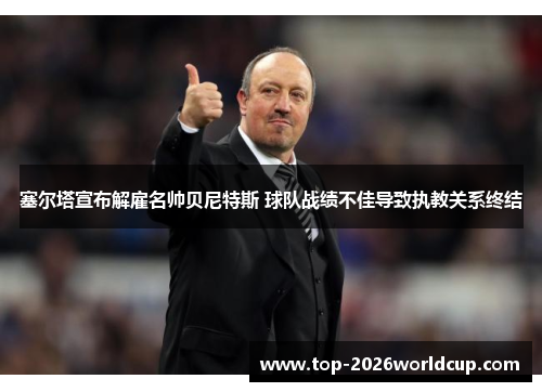 塞尔塔宣布解雇名帅贝尼特斯 球队战绩不佳导致执教关系终结 塞尔塔宣布解雇名帅贝尼特斯 球队战绩不佳导致执教关系终结
