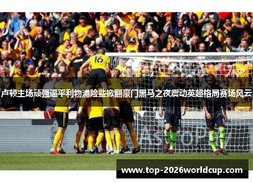 卢顿主场顽强逼平利物浦险些掀翻豪门黑马之夜震动英超格局赛场风云 卢顿主场顽强逼平利物浦险些掀翻豪门黑马之夜震动英超格局赛场风云